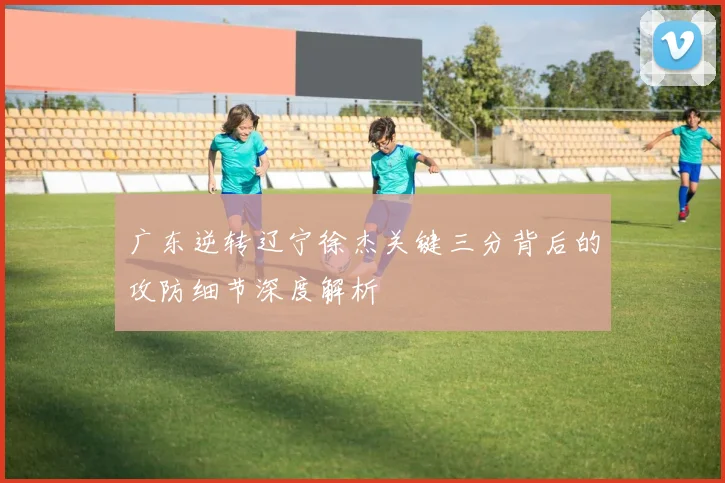 广东逆转辽宁徐杰关键三分背后的攻防细节深度解析