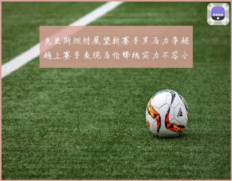 克里斯坦特展望新赛季罗马力争超越上赛季表现马伦锋线实力不容小觑