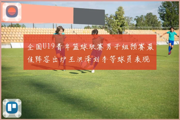 全国U19青年篮球联赛男子组预赛最佳阵容出炉王洪泽刘李等球员表现突出