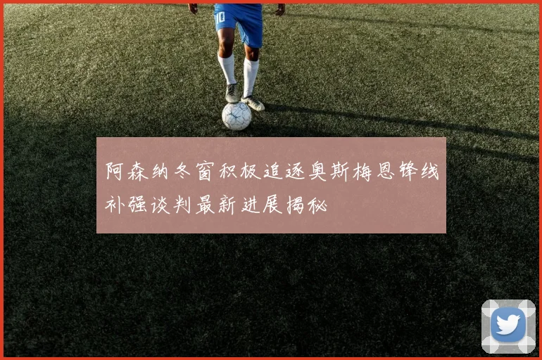 阿森纳冬窗积极追逐奥斯梅恩锋线补强谈判最新进展揭秘