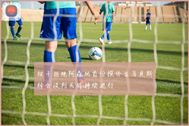 纽卡拒绝阿森纳首份报价吉马良斯转会谈判或将持续进行