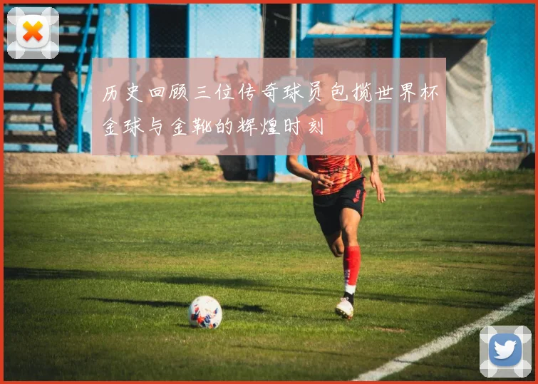 历史回顾三位传奇球员包揽世界杯金球与金靴的辉煌时刻